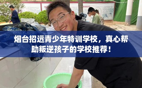 烟台招远青少年特训学校，真心帮助叛逆孩子的学校推荐！