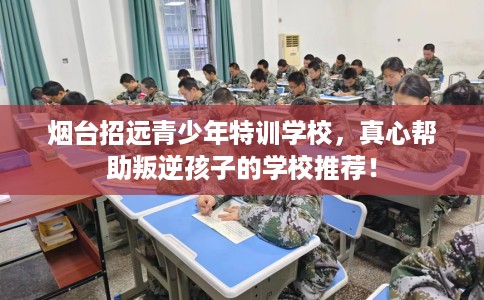 烟台招远青少年特训学校，真心帮助叛逆孩子的学校推荐！