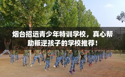 烟台招远青少年特训学校，真心帮助叛逆孩子的学校推荐！