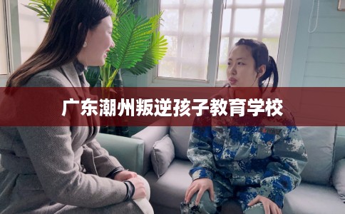 广东潮州叛逆孩子教育学校