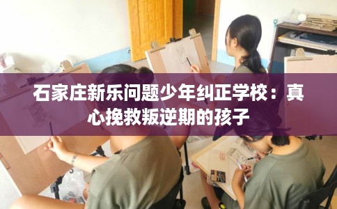 石家庄新乐问题少年纠正学校:真心挽救叛逆期的孩子 石家庄新乐问题少年纠正学校:真心挽救叛逆期的孩子