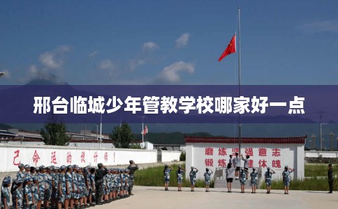 邢台临城少年管教学校哪家好一点