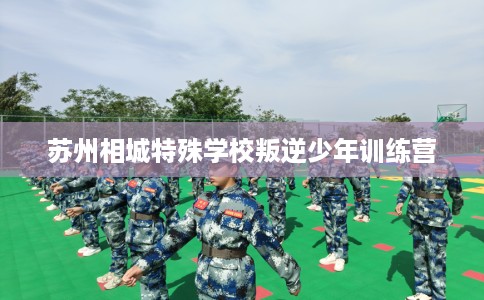 苏州相城特殊学校叛逆少年训练营