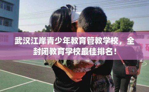 武汉江岸青少年教育管教学校，全封闭教育学校最佳排名！