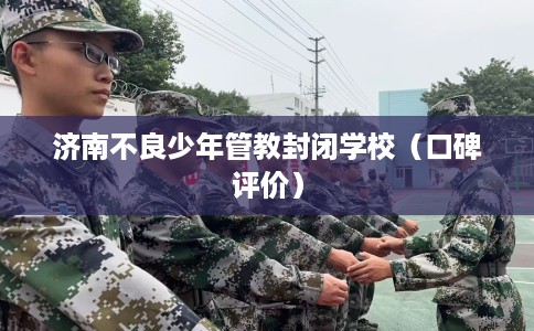 济南不良少年管教封闭学校（口碑评价）