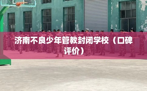 济南不良少年管教封闭学校（口碑评价）