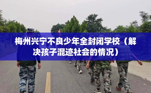 梅州兴宁不良少年全封闭学校（解决孩子混迹社会的情况）