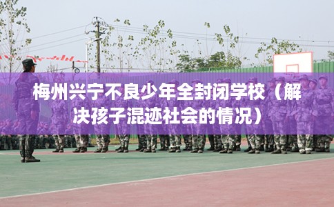 梅州兴宁不良少年全封闭学校（解决孩子混迹社会的情况）