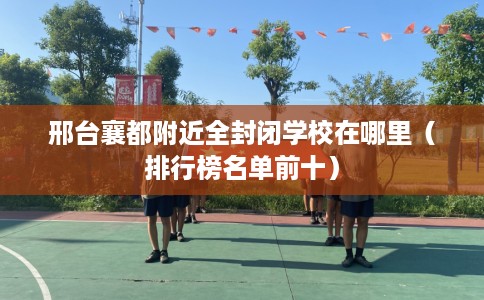 邢台襄都附近全封闭学校在哪里(排行榜名单前十) 邢台襄都附近全封闭学校在哪里(排行榜名单前十)