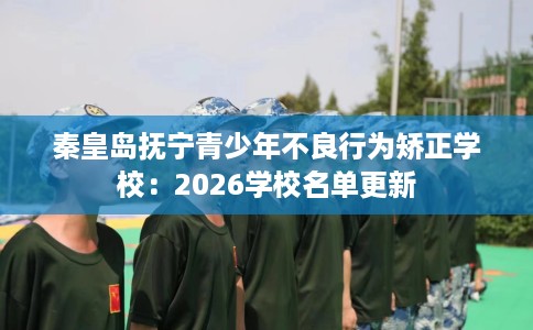 秦皇岛抚宁青少年不良行为矫正学校:2026学校名单更新 秦皇岛抚宁青少年不良行为矫正学校:2026学校名单更新
