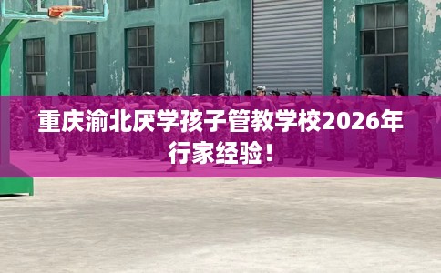 重庆渝北厌学孩子管教学校2026年行家经验！