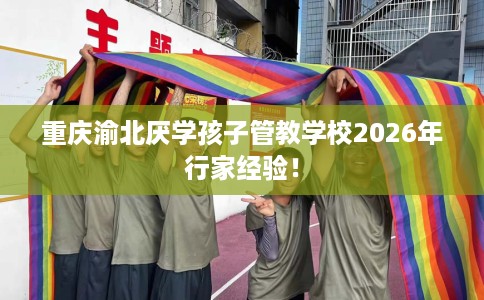 重庆渝北厌学孩子管教学校2026年行家经验！