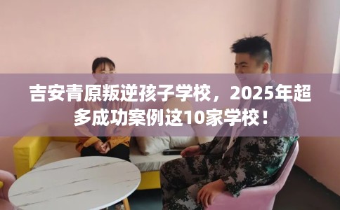 吉安青原叛逆孩子学校，2025年超多成功案例这10家学校！