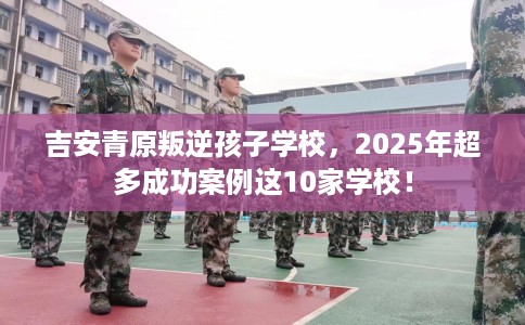 吉安青原叛逆孩子学校，2025年超多成功案例这10家学校！