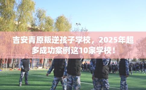 吉安青原叛逆孩子学校，2025年超多成功案例这10家学校！