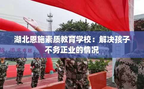 湖北恩施素质教育学校：解决孩子不务正业的情况