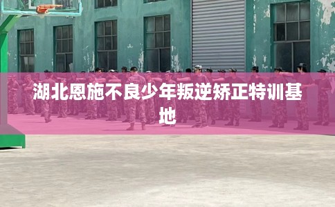 湖北恩施不良少年叛逆矫正特训基地