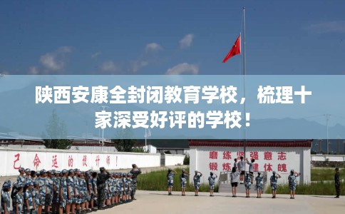 陕西安康全封闭教育学校，梳理十家深受好评的学校！