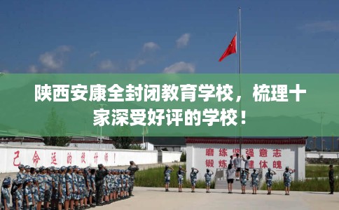 陕西安康全封闭教育学校，梳理十家深受好评的学校！