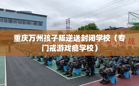 重庆万州孩子叛逆送封闭学校（专门戒游戏瘾学校）