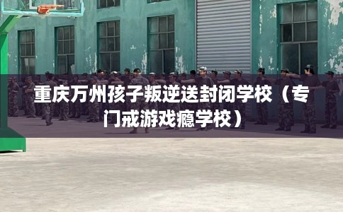 重庆万州孩子叛逆送封闭学校（专门戒游戏瘾学校）