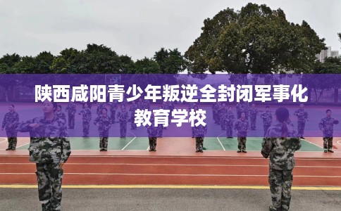 陕西咸阳青少年叛逆全封闭军事化教育学校 陕西咸阳青少年叛逆全封闭军事化教育学校