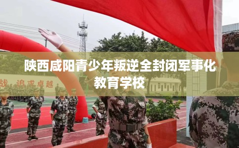 陕西咸阳青少年叛逆全封闭军事化教育学校 陕西咸阳青少年叛逆全封闭军事化教育学校