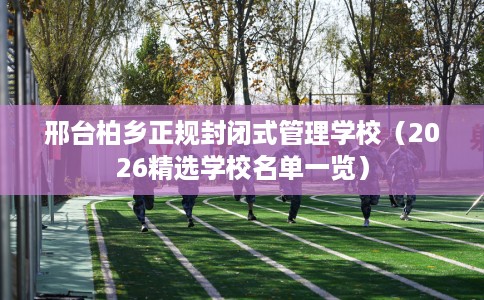 邢台柏乡正规封闭式管理学校(2026精选学校名单一览) 邢台柏乡正规封闭式管理学校(2026精选学校名单一览)