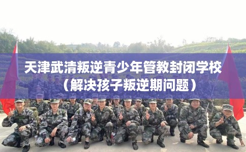 天津武清叛逆青少年管教封闭学校(解决孩子叛逆期问题) 天津武清叛逆青少年管教封闭学校(解决孩子叛逆期问题)