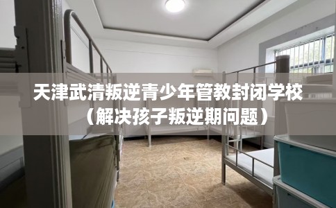 天津武清叛逆青少年管教封闭学校(解决孩子叛逆期问题) 天津武清叛逆青少年管教封闭学校(解决孩子叛逆期问题)