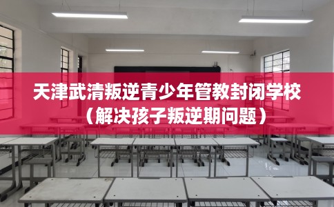天津武清叛逆青少年管教封闭学校(解决孩子叛逆期问题) 天津武清叛逆青少年管教封闭学校(解决孩子叛逆期问题)