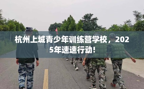 杭州上城青少年训练营学校，2025年速速行动!