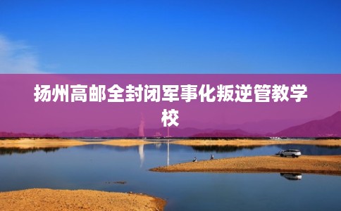 扬州高邮全封闭军事化叛逆管教学校