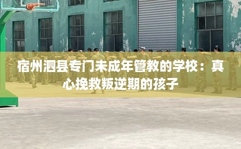 宿州泗县专门未成年管教的学校:真心挽救叛逆期的孩子 宿州泗县专门未成年管教的学校:真心挽救叛逆期的孩子