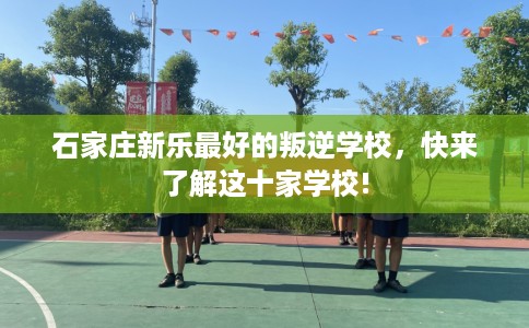 石家庄新乐最好的叛逆学校，快来了解这十家学校!