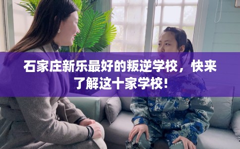 石家庄新乐最好的叛逆学校，快来了解这十家学校!