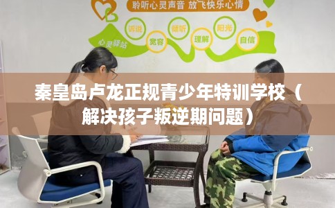 秦皇岛卢龙正规青少年特训学校（解决孩子叛逆期问题）
