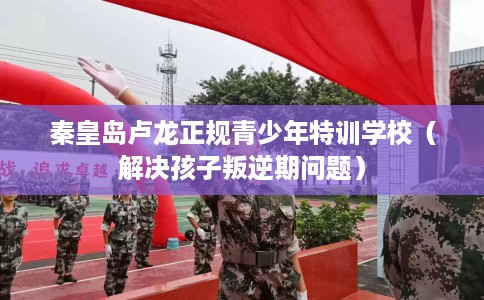 秦皇岛卢龙正规青少年特训学校（解决孩子叛逆期问题）