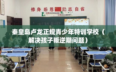 秦皇岛卢龙正规青少年特训学校（解决孩子叛逆期问题）