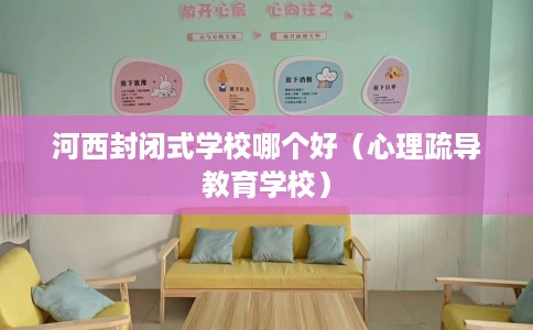 河西封闭式学校哪个好（心理疏导教育学校）