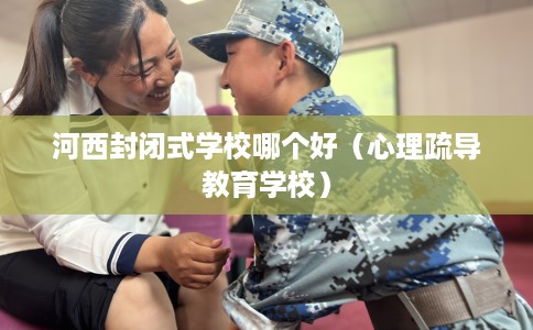 河西封闭式学校哪个好（心理疏导教育学校）