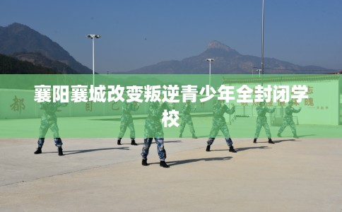 襄阳襄城改变叛逆青少年全封闭学校