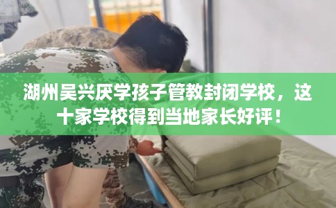 湖州吴兴厌学孩子管教封闭学校，这十家学校得到当地家长好评！