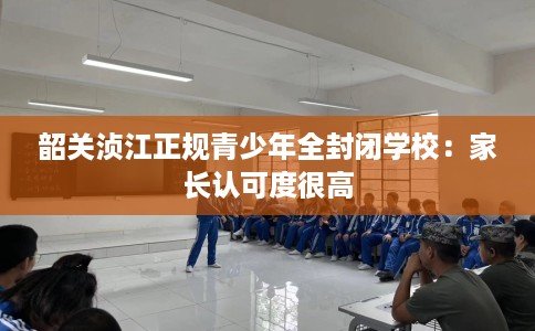 韶关浈江正规青少年全封闭学校：家长认可度很高