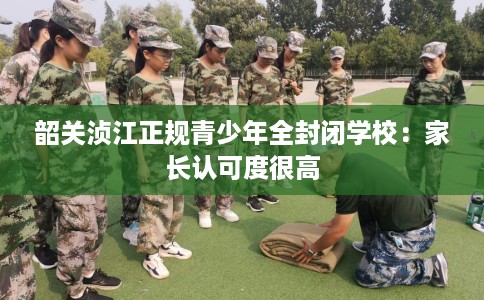 韶关浈江正规青少年全封闭学校：家长认可度很高