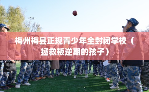 梅州梅县正规青少年全封闭学校（拯救叛逆期的孩子）
