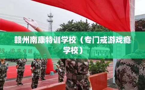 赣州南康特训学校（专门戒游戏瘾学校）
