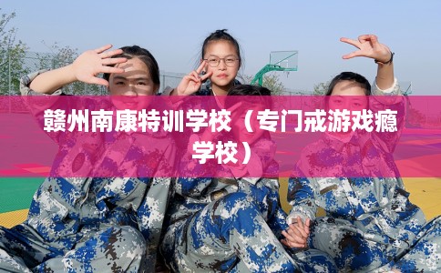 赣州南康特训学校（专门戒游戏瘾学校）