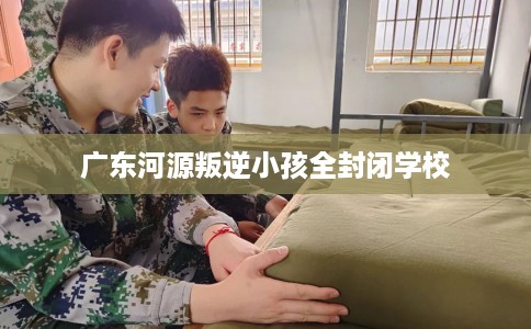 广东河源叛逆小孩全封闭学校