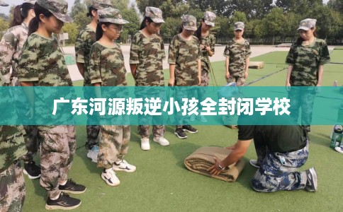 广东河源叛逆小孩全封闭学校
